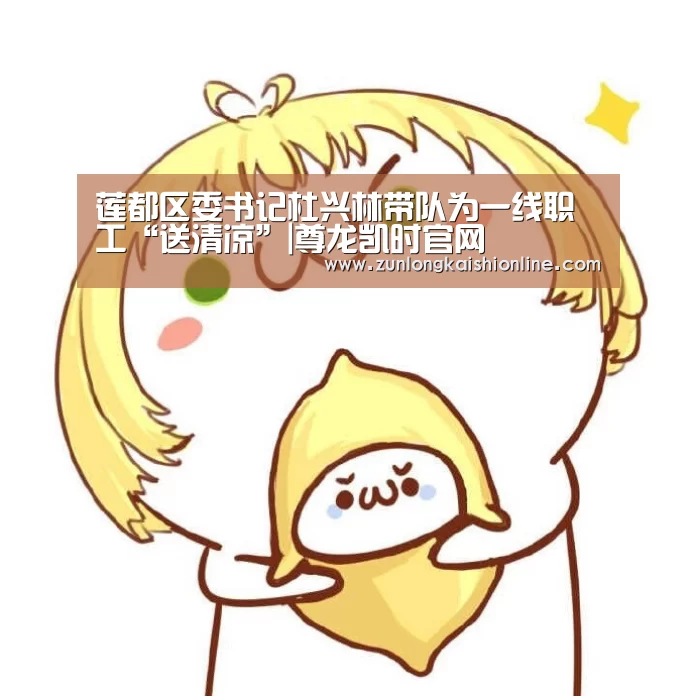 莲都区委书记杜兴林带队为一线职工“送清凉”|尊龙凯时官网(图4) 尊龙凯时人生就是搏