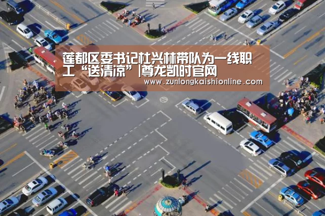 莲都区委书记杜兴林带队为一线职工“送清凉”|尊龙凯时官网(图3) 尊龙凯时app